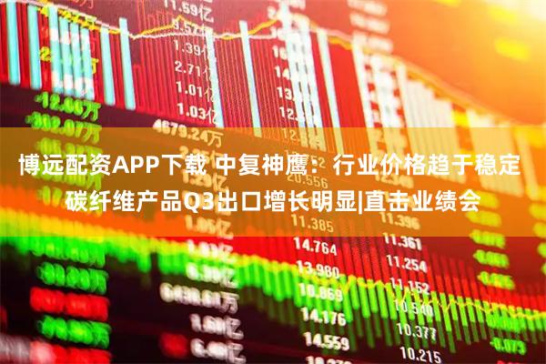 博远配资APP下载 中复神鹰：行业价格趋于稳定 碳纤维产品Q3出口增长明显|直击业绩会