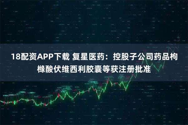 18配资APP下载 复星医药：控股子公司药品枸橼酸伏维西利胶囊等获注册批准