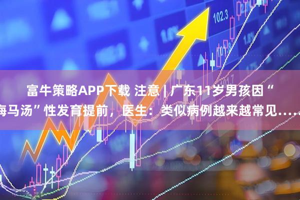 富牛策略APP下载 注意 | 广东11岁男孩因“海马汤”性发育提前，医生：类似病例越来越常见……