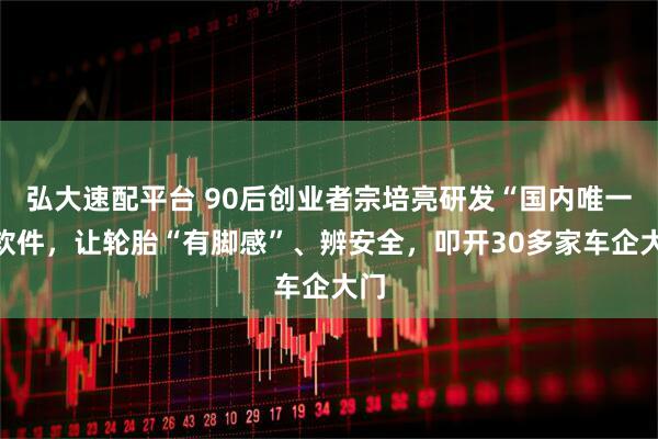 弘大速配平台 90后创业者宗培亮研发“国内唯一”软件，让轮胎“有脚感”、辨安全，叩开30多家车企大门