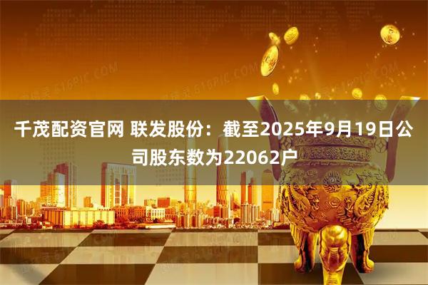 千茂配资官网 联发股份：截至2025年9月19日公司股东数为22062户