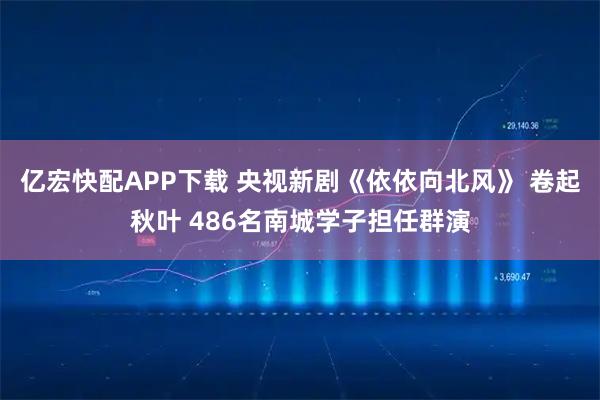 亿宏快配APP下载 央视新剧《依依向北风》 卷起秋叶 486名南城学子担任群演