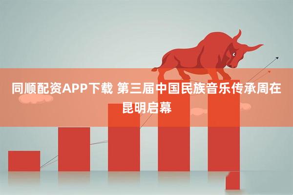 同顺配资APP下载 第三届中国民族音乐传承周在昆明启幕