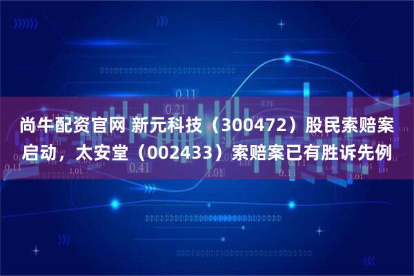尚牛配资官网 新元科技（300472）股民索赔案启动，太安堂（002433）索赔案已有胜诉先例