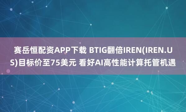 赛岳恒配资APP下载 BTIG翻倍IREN(IREN.US)目标价至75美元 看好AI高性能计算托管机遇