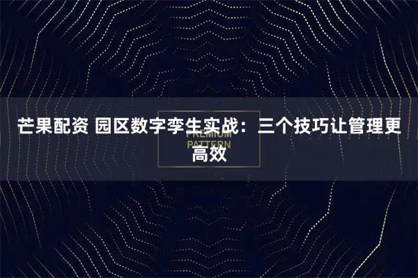 芒果配资 园区数字孪生实战：三个技巧让管理更高效