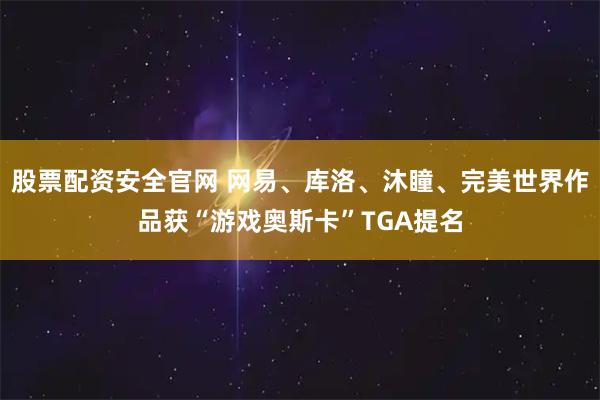 股票配资安全官网 网易、库洛、沐瞳、完美世界作品获“游戏奥斯卡”TGA提名