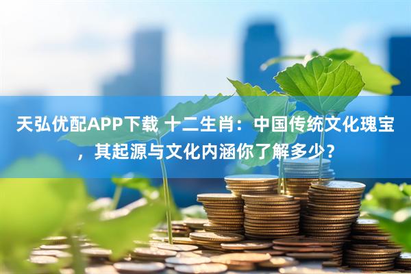 天弘优配APP下载 十二生肖：中国传统文化瑰宝，其起源与文化内涵你了解多少？