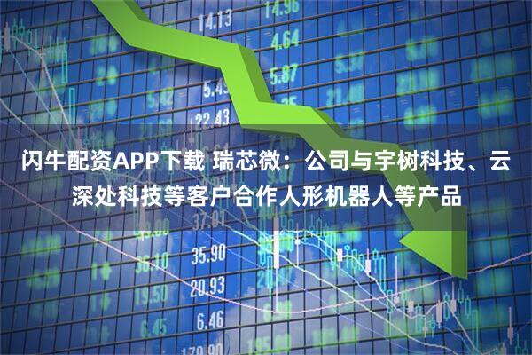 闪牛配资APP下载 瑞芯微：公司与宇树科技、云深处科技等客户合作人形机器人等产品