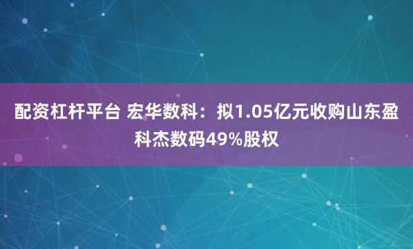 配资杠杆平台 宏华数科：拟1.05亿元收购山东盈科杰数码49%股权
