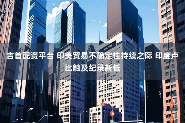 吉首配资平台 印美贸易不确定性持续之际 印度卢比触及纪录新低