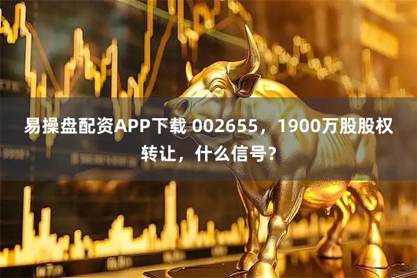 易操盘配资APP下载 002655，1900万股股权转让，什么信号？