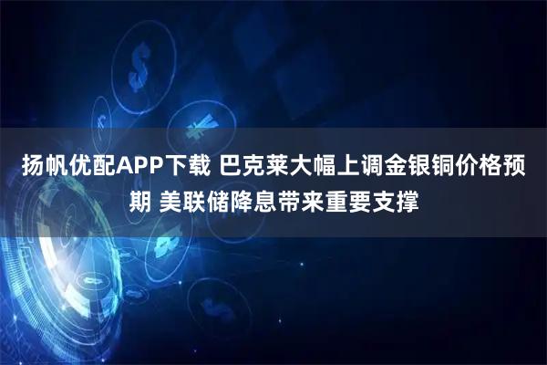 扬帆优配APP下载 巴克莱大幅上调金银铜价格预期 美联储降息带来重要支撑