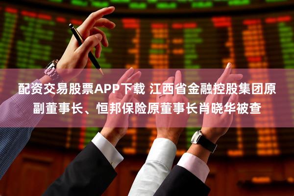 配资交易股票APP下载 江西省金融控股集团原副董事长、恒邦保险原董事长肖晓华被查
