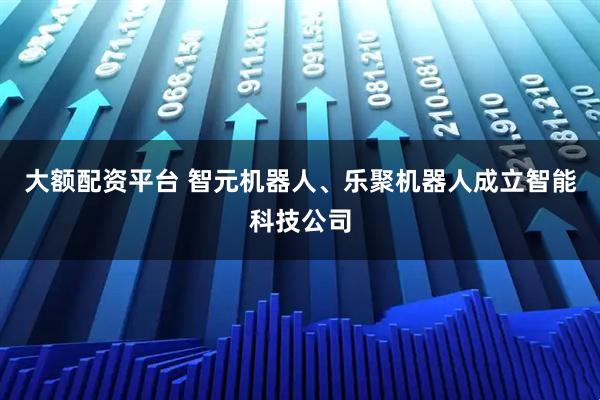 大额配资平台 智元机器人、乐聚机器人成立智能科技公司