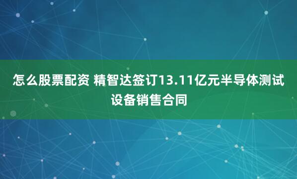 怎么股票配资 精智达签订13.11亿元半导体测试设备销售合同