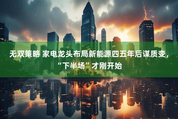 无双策略 家电龙头布局新能源四五年后谋质变，“下半场”才刚开始