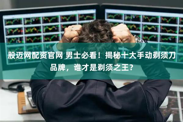股迈网配资官网 男士必看！揭秘十大手动剃须刀品牌，谁才是剃须之王？