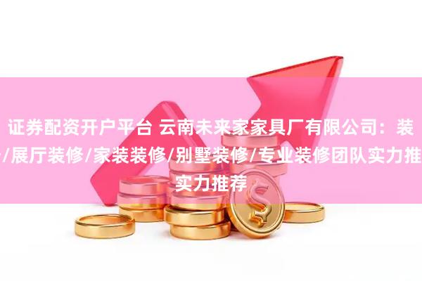 证券配资开户平台 云南未来家家具厂有限公司：装修/展厅装修/家装装修/别墅装修/专业装修团队实力推荐