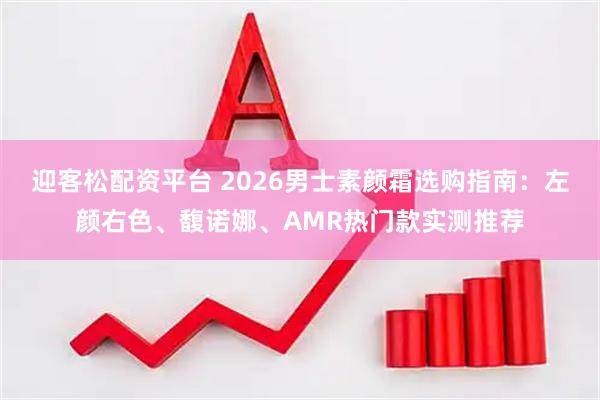 迎客松配资平台 2026男士素颜霜选购指南：左颜右色、馥诺娜、AMR热门款实测推荐