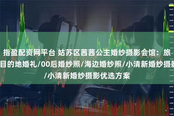 指盈配资网平台 姑苏区茜茜公主婚纱摄影会馆：旅拍婚纱照/目的地婚礼/00后婚纱照/海边婚纱照/小清新婚纱摄影优选方案