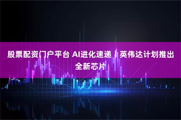股票配资门户平台 AI进化速递丨英伟达计划推出全新芯片