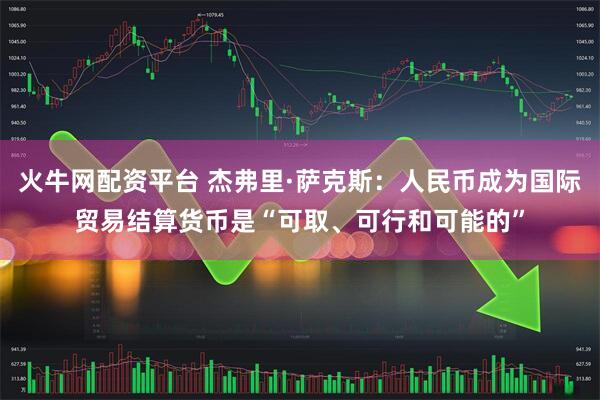 火牛网配资平台 杰弗里·萨克斯：人民币成为国际贸易结算货币是“可取、可行和可能的”