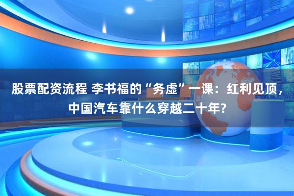 股票配资流程 李书福的“务虚”一课：红利见顶，中国汽车靠什么穿越二十年?