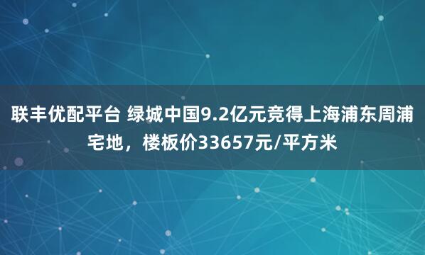 联丰优配平台 绿城中国9.2亿元竞得上海浦东周浦宅地，楼板价33657元/平方米